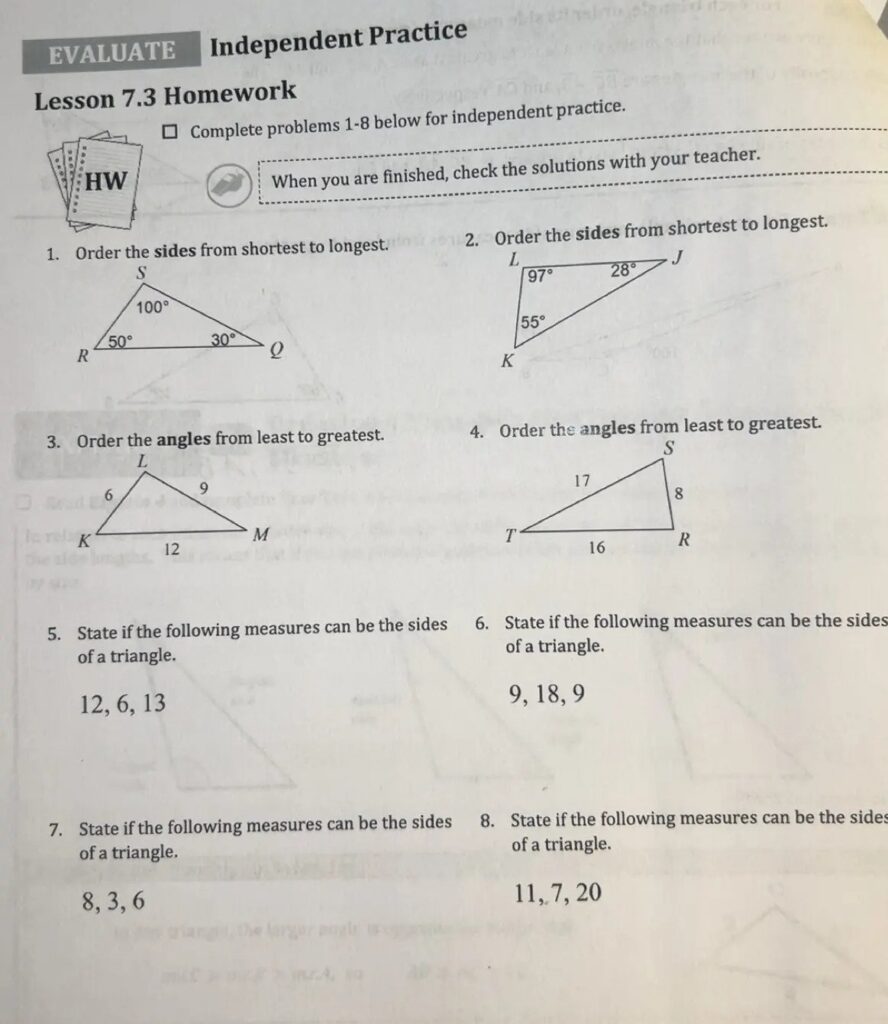 EVALUATE Independent Practice Lesson 7.3 Homework ☐ Complete problems 1-8 below for independent practice. When you are finished, check the solutions with your teacher. 1. Order the sides from shortest to longest. S 100° R 50° 30° Q 2. Order the sides from shortest to longest. L 97° 28° J 55° K 3. Order the angles from least to greatest. L 6 9 K M 12 4. Order the angles from least to greatest. S 17 T 8 16 R 5. State if the following measures can be the sides of a triangle. 12, 6, 13 6. State if the following measures can be the sides of a triangle. 9, 18, 9 7. State if the following measures can be the sides of a triangle. 8, 3, 6 8. State if the following measures can be the sides of a triangle. 11, 7, 20