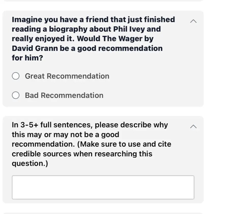 Imagine you have a friend that just finished reading a biography about Phil Ivey and really enjoyed it. Would The Wager by David Grann be a good recommendation for him? ○ Great Recommendation ○ Bad Recommendation In 3-5+ full sentences, please describe why this may or may not be a good recommendation. (Make sure to use and cite credible sources when researching this question.) ___