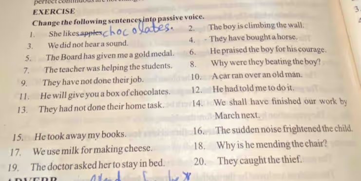 EXERCISE Change the following sentences into passive voice. 1. She likes chocolates. 2. The boy is climbing the wall. 3. We did not hear a sound. 4. They have bought a horse. 5. The Board has given me a gold medal. 6. He praised the boy for his courage. 7. The teacher was helping the students. 8. Why were they beating the boy? 9. They have not done their job. 10. A car ran over an old man. 11. He will give you a box of chocolates. 12. He had told me to do it. 13. They had not done their home task. 14. We shall have finished our work by March next. 15. He took away my books. 16. The sudden noise frightened the child. 17. We use milk for making cheese. 18. Why is he mending the chair? 19. The doctor asked her to stay in bed. 20. They caught the thief.
