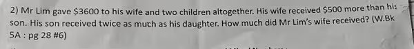 2) Mr Lim gave 3600 to his wife and two children altogether. His wife received 500 more than his son. His son received twice as much as his daughter. How much did Mr Lim's wife received? (W.Bk 5A : pg 28 #6)