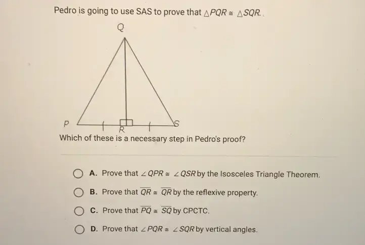 Pedro is going to use SAS to prove that △PQR ≅ △SQR. Which of these is a necessary step in Pedro's proof? O A. Prove that ∠QPR ≅ ∠QSR by the Isosceles Triangle Theorem. O B. Prove that QR ≅ QR by the reflexive property. O C. Prove that PQ ≅ SQ by CPCTC. O D. Prove that ∠PQR ≅ ∠SQR by vertical angles.