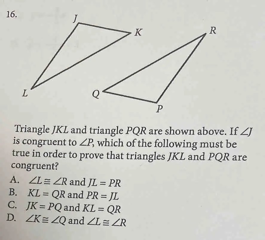16. Triangle JKL and triangle PQR are shown above. If ∠J is congruent to ∠P, which of the following must be true in order to prove that triangles JKL and PQR are congruent? A. ∠L ≅ ∠R and JL = PR B. KL = QR and PR = JL C. JK = PQ and KL = QR D. ∠K ≅ ∠Q and ∠L ≅ ∠R